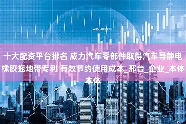 十大配资平台排名 威力汽车零部件取得汽车导静电橡胶拖地带专利 有效节约使用成本_邢台_企业_本体