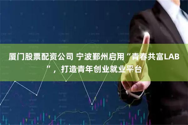 厦门股票配资公司 宁波鄞州启用“青春共富LAB”，打造青年创业就业平台