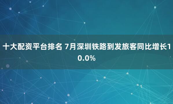 十大配资平台排名 7月深圳铁路到发旅客同比增长10.0%