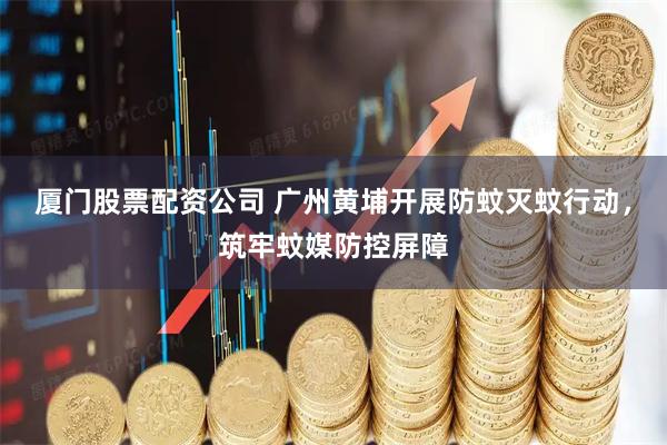 厦门股票配资公司 广州黄埔开展防蚊灭蚊行动，筑牢蚊媒防控屏障