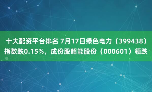 十大配资平台排名 7月17日绿色电力（399438）指数跌0.15%，成份股韶能股份（000601）领跌