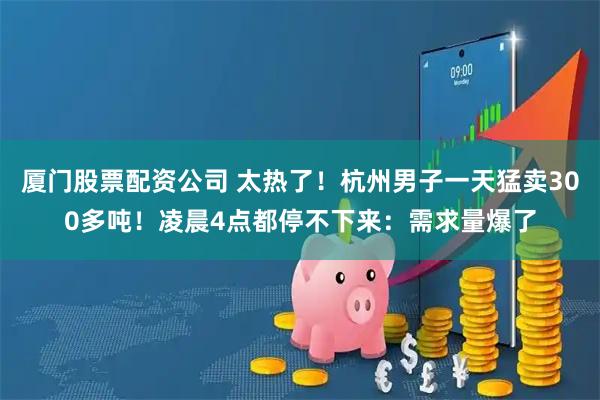 厦门股票配资公司 太热了！杭州男子一天猛卖300多吨！凌晨4点都停不下来：需求量爆了