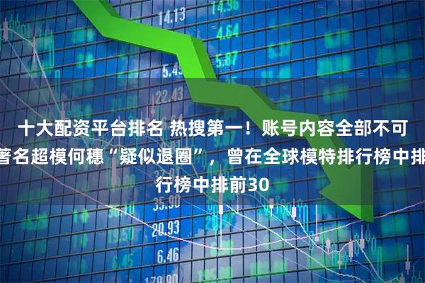 十大配资平台排名 热搜第一！账号内容全部不可见，著名超模何穗“疑似退圈”，曾在全球模特排行榜中排前30