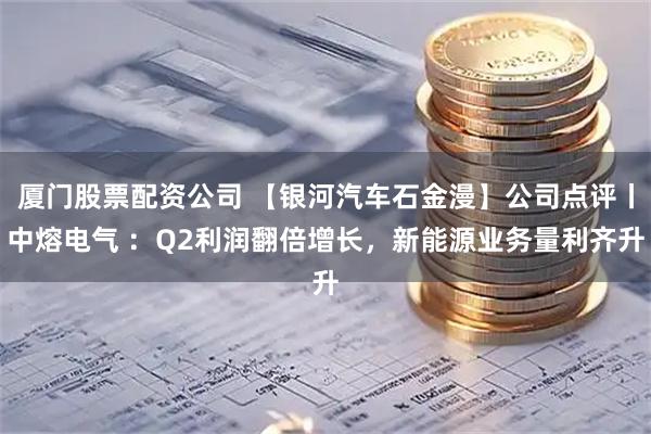 厦门股票配资公司 【银河汽车石金漫】公司点评丨中熔电气 ：Q2利润翻倍增长，新能源业务量利齐升