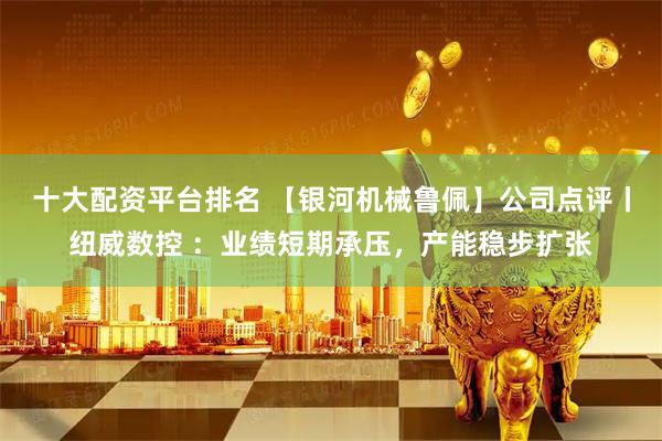 十大配资平台排名 【银河机械鲁佩】公司点评丨纽威数控 ：业绩短期承压，产能稳步扩张