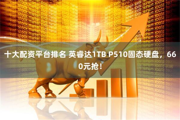 十大配资平台排名 英睿达1TB P510固态硬盘，660元抢！