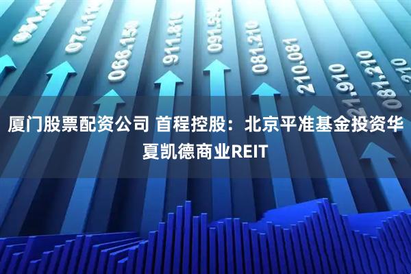 厦门股票配资公司 首程控股：北京平准基金投资华夏凯德商业REIT