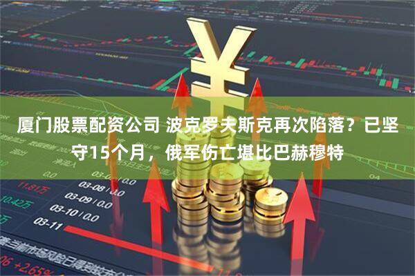 厦门股票配资公司 波克罗夫斯克再次陷落？已坚守15个月，俄军伤亡堪比巴赫穆特