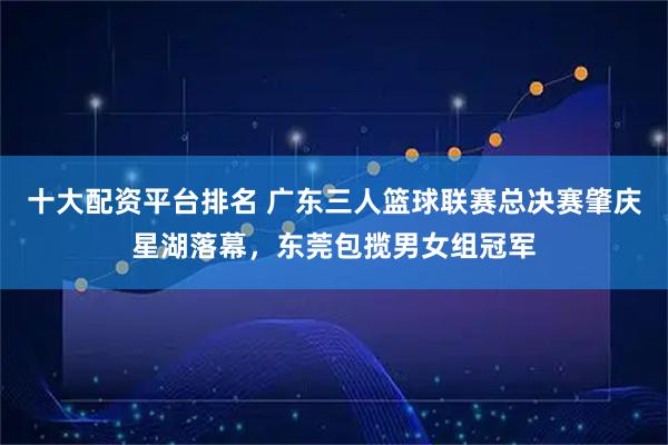十大配资平台排名 广东三人篮球联赛总决赛肇庆星湖落幕，东莞包揽男女组冠军