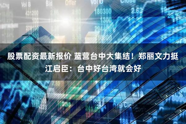 股票配资最新报价 蓝营台中大集结！郑丽文力挺江启臣：台中好台湾就会好