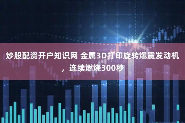 炒股配资开户知识网 金属3D打印旋转爆震发动机，连续燃烧300秒