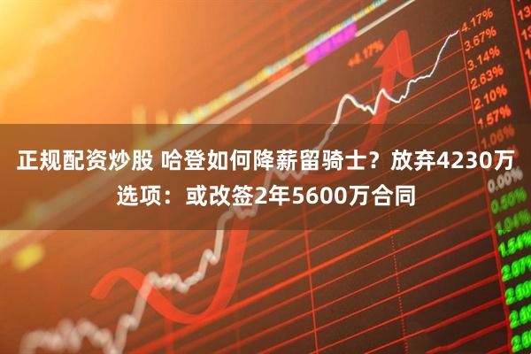 正规配资炒股 哈登如何降薪留骑士？放弃4230万选项：或改签2年5600万合同