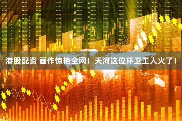 港股配资 画作惊艳全网！天河这位环卫工人火了！