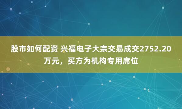 股市如何配资 兴福电子大宗交易成交2752.20万元，买方为机构专用席位