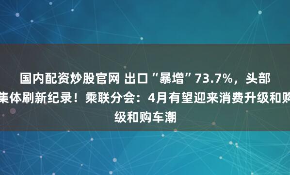 国内配资炒股官网 出口“暴增”73.7%，头部车企集体刷新纪录！乘联分会：4月有望迎来消费升级和购车潮