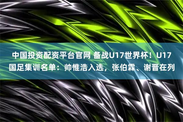 中国投资配资平台官网 备战U17世界杯！U17国足集训名单：帅惟浩入选，张伯霖、谢晋在列