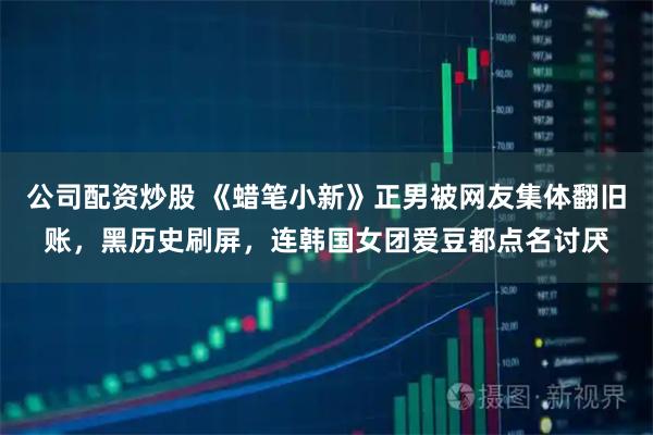 公司配资炒股 《蜡笔小新》正男被网友集体翻旧账，黑历史刷屏，连韩国女团爱豆都点名讨厌