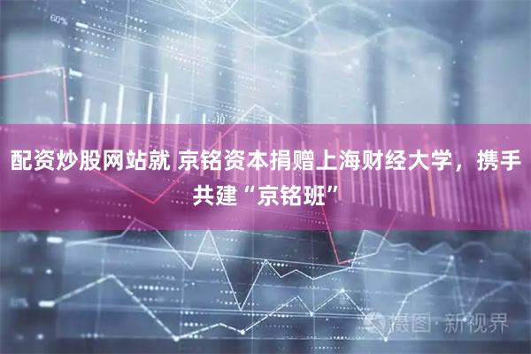 配资炒股网站就 京铭资本捐赠上海财经大学，携手共建“京铭班”